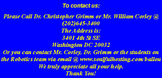 Text Box: To contact us:  Please Call Dr. Christopher Grimm or Mr. William Corley @ (202)645-3400The Address is: 3401 4th St SEWashington DC 20032Or you can contact Mr. Corley, Dr. Grimm or the students on the Robotics team via email @ www.soulfulhosting.com/ballouWe truly appreciate all your help. Thank You!  