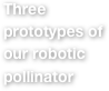 Three prototypes of our robotic pollinator